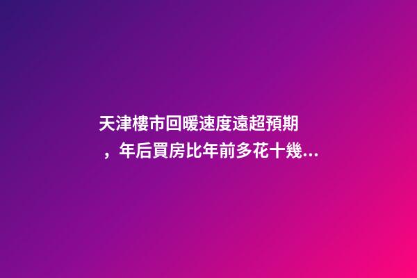 天津樓市回暖速度遠超預期，年后買房比年前多花十幾萬！